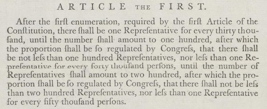 After the first enumeration, required by the first Article of the Constitution, there shall be one Representative for every thirty thousand, until the number shall amount to one hundred. After which, the proportion shall be so regulated by Congress, that there shall be not less than one hundred Representatives, nor less than one Representative for every forty thousand persons, until the number of Representatives shall amount to two hundred, after which, the proportion shall be so regulated by Congress, that there shall not be less than two hundred Representatives, nor less than one Representative for every fifty thousand persons.
