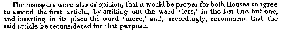 The managers were also of opinion, that it would be proper for both Houses to agree to amend the first article, by striking out the word ‘less,’ in the last line but one, and inserting in its place the word ‘more,’ and, accordingly, recommend that the said article be reconsidered for that purpose.